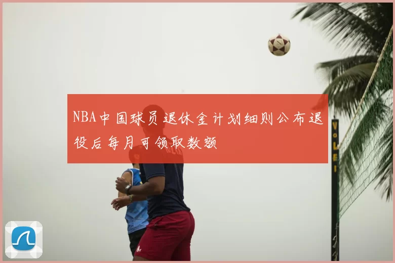 NBA中国球员退休金计划细则公布退役后每月可领取数额