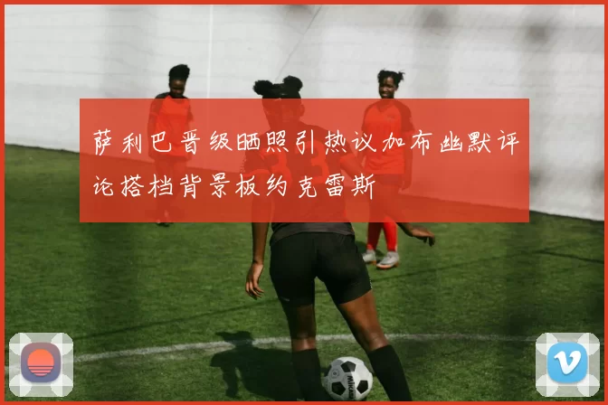 萨利巴晋级晒照引热议加布幽默评论搭档背景板约克雷斯