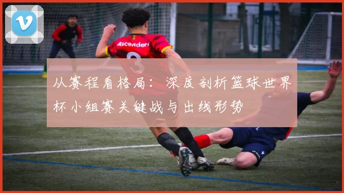 从赛程看格局:深度剖析篮球世界杯小组赛关键战与出线形势