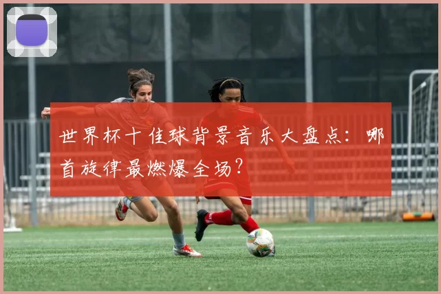 世界杯十佳球背景音乐大盘点:哪首旋律最燃爆全场?
