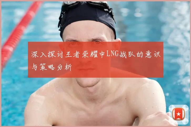 深入探讨王者荣耀中LNG战队的意识与策略分析