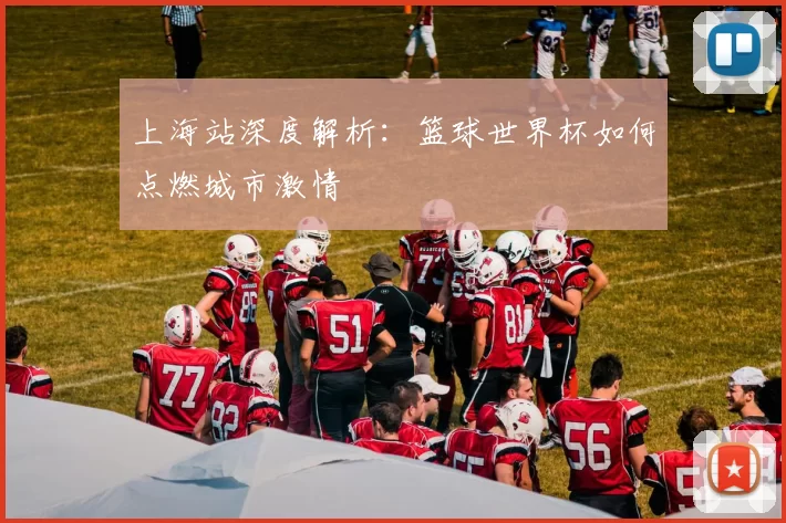 上海站深度解析:篮球世界杯如何点燃城市激情