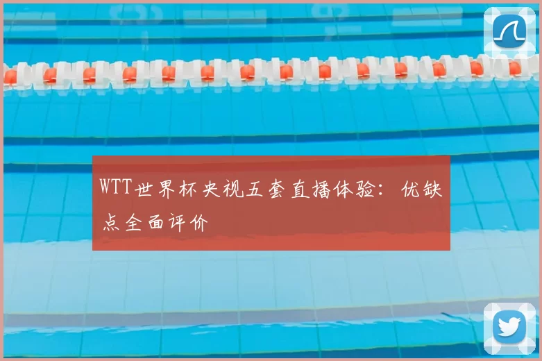 WTT世界杯央视五套直播体验：优缺点全面评价