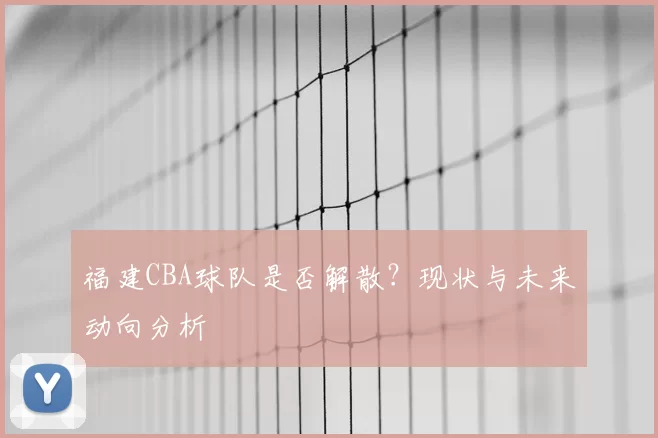 福建CBA球队是否解散?现状与未来动向分析