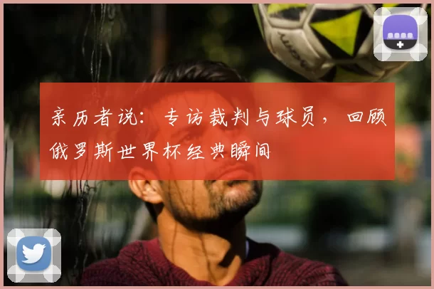 亲历者说:专访裁判与球员,回顾俄罗斯世界杯经典瞬间
