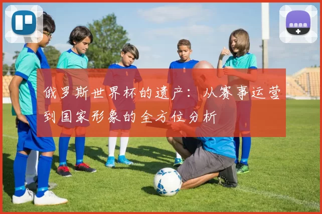 俄罗斯世界杯的遗产：从赛事运营到国家形象的全方位分析
