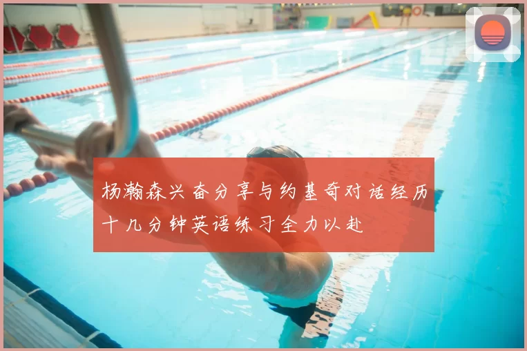 杨瀚森兴奋分享与约基奇对话经历十几分钟英语练习全力以赴