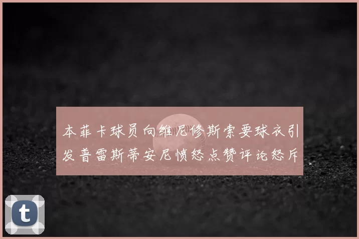 本菲卡球员向维尼修斯索要球衣引发普雷斯蒂安尼愤怒点赞评论怒斥队友